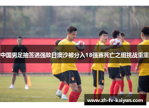 中国男足抽签遇强敌日澳沙被分入18强赛死亡之组挑战重重