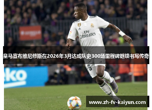 皇马宣布维尼修斯在2026年3月达成队史300场里程碑继续书写传奇