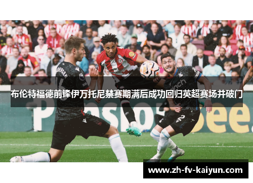 布伦特福德前锋伊万托尼禁赛期满后成功回归英超赛场并破门